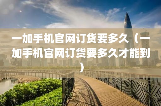 一加手机官网订货要多久（一加手机官网订货要多久才能到）